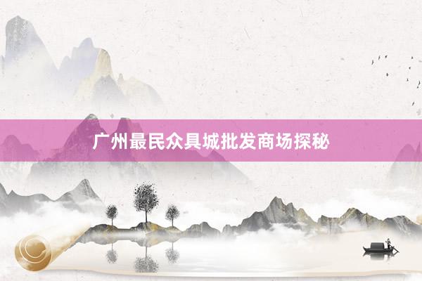 广州最民众具城批发商场探秘
